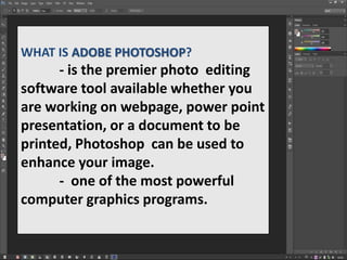 WHAT IS ADOBE PHOTOSHOP?
- is the premier photo editing
software tool available whether you
are working on webpage, power point
presentation, or a document to be
printed, Photoshop can be used to
enhance your image.
- one of the most powerful
computer graphics programs.
 