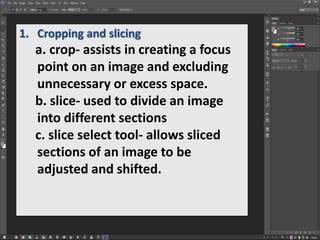 1. Cropping and slicing
a. crop- assists in creating a focus
point on an image and excluding
unnecessary or excess space.
b. slice- used to divide an image
into different sections
c. slice select tool- allows sliced
sections of an image to be
adjusted and shifted.
 