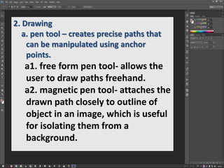 2. Drawing
a. pen tool – creates precise paths that
can be manipulated using anchor
points.
a1. free form pen tool- allows the
user to draw paths freehand.
a2. magnetic pen tool- attaches the
drawn path closely to outline of
object in an image, which is useful
for isolating them from a
background.
 