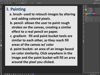 3. Painting
a. brush- used to retouch images by altering
and adding colored pixels.
b. pencil- allows the user to paint rough
strokes on the canvas, creating a similar
effect to a real pencil on paper.
c. gradient- fill and paint bucket tools are
similar to each other, as they reach fill
areas of the canvas w/ color
d. paint bucket- an area of an image based
on color similarity. Click anywhere in the
image and the paint bucket will fill an area
around the pixel you clicked.
 