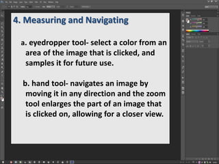 4. Measuring and Navigating
a. eyedropper tool- select a color from an
area of the image that is clicked, and
samples it for future use.
b. hand tool- navigates an image by
moving it in any direction and the zoom
tool enlarges the part of an image that
is clicked on, allowing for a closer view.
 