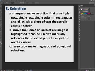 5. Selection
a. marquee- make selection that are single
now, single row, single column, rectangular
and elliptical; a piece of text that scrolls
across a screen.
b. move tool- once an area of an image is
highlighted it can be used to manually
relocates the selected piece to anywhere
on the canvas
c. lasso tool- make magnetic and polygonal
selection.
 