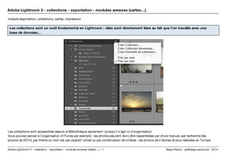 Adobe Lightroom 3 - collections - exportation - modules annexes (cartes…) 
module exportation, collections, cartes, impression 
Les collections sont un outil fondamental en Lightroom ; elles sont directement liées au fait que l'on travaille avec une 
base de données… 
Les collections sont accessibles depuis la Bibliothèque seulement ! puisqu'il s'agit ici d'organisation. 
Vous pouvez penser à l'organisation d'iTunes par exemple : les photos peuvent donc être rassemblées par choix manuel, par recherche (les 
photos de 2014), par thème ou mot-clé, par objectif utilisé ou par combinaison de critères : les photos de 2 étoiles et plus réalisées en Tunisie 
Serge Paulus - sp@se Adobe Lightroom 3 - collections - exportation - modules annexes (cartes…) - 1 rge-paulus.be - 2014 
 
