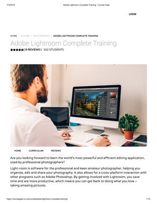 7/3/2019 Adobe Lightroom Complete Training - Course Gate
https://coursegate.co.uk/course/adobe-lightroom-complete-training/ 1/13
( 9 REVIEWS )
HOME / COURSE / PHOTOGRAPHY / ADOBE LIGHTROOM COMPLETE TRAINING
Adobe Lightroom Complete Training
332 STUDENTS
Are you looking forward to learn the world’s most powerful and e cient editing application,
used by professional photographers?
Light-room is software for the professional and keen amateur photographer, helping you
organize, edit and share your photography. It also allows for a cross-platform interaction with
other programs such as Adobe Photoshop. By getting involved with Lightroom, you save
time and are more productive, which means you can get back to doing what you love –
taking amazing pictures.
HOME CURRICULUM REVIEWS
LOGIN
 