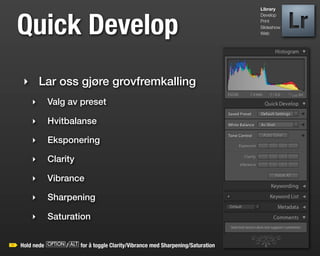 Library




Quick Develop
                                                                        Develop
                                                                        Print
                                                                        Slideshow
                                                                        Web




‣ Lar oss gjøre grovfremkalling
    ‣    Valg av preset

    ‣    Hvitbalanse

    ‣    Eksponering

    ‣    Clarity

    ‣    Vibrance

    ‣    Sharpening

    ‣    Saturation


Hold nede o/a for å toggle Clarity/Vibrance med Sharpening/Saturation
 