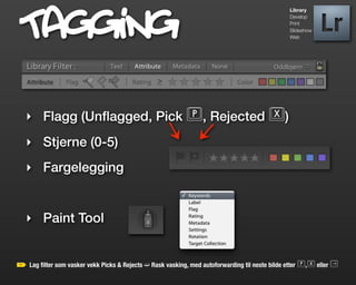 Tagging                                                                                     Library
                                                                                            Develop
                                                                                            Print
                                                                                            Slideshow
                                                                                            Web




‣ Flagg (Unﬂagged, Pick P, Rejected X)
‣ Stjerne (0-5)
‣ Fargelegging


‣ Paint Tool


Lag ﬁlter som vasker vekk Picks & Rejects ➫ Rask vasking, med autoforwarding til neste bilde etter P,X eller l
 