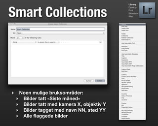 Library




Smart Collections
                                             Develop
                                             Print
                                             Slideshow
                                             Web




‣    Noen mulige bruksområder:
    ‣ Bilder tatt «Siste måned»
    ‣ Bilder tatt med kamera X, objektiv Y
    ‣ Bilder tagget med navn NN, sted YY
    ‣ Alle ﬂaggede bilder
 