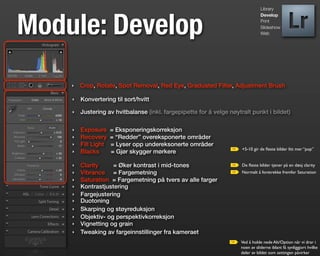 Library




Module: Develop
                                                                                Develop
                                                                                Print
                                                                                Slideshow
                                                                                Web




    ‣   Crop, Rotate, Spot Removal, Red Eye, Graduated Filter, Adjustment Brush

    ‣   Konvertering til sort/hvitt

    ‣   Justering av hvitbalanse (inkl. fargepipette for å velge nøytralt punkt i bildet)

    ‣   Exposure     = Eksponeringskorreksjon
    ‣   Recovery     = “Redder” overeksponerte områder
    ‣   Fill Light   = Lyser opp undereksonerte områder
                                                                      +5-10 gir de ﬂeste bilder litt mer “pop”
    ‣   Blacks       = Gjør skygger mørkere

    ‣   Clarity     = Øker kontrast i mid-tones                       De ﬂeste bilder tjener på en dæsj clarity
    ‣   Vibrance = Fargemetning                                       Normalt å foretrekke fremfor Saturation
    ‣   Saturation = Fargemetning på tvers av alle farger
    ‣   Kontrastjustering
    ‣   Fargejustering
    ‣   Duotoning
    ‣   Skarping og støyreduksjon
    ‣   Objektiv- og perspektivkorreksjon
    ‣   Vignetting og grain
    ‣   Tweaking av fargeinnstillinger fra kameraet
                                                                     Ved å holde nede Alt/Option når vi drar i
                                                                     noen av sliderne iblant få synliggjort hvilke
                                                                     deler av bildet som settingen påvirker
 