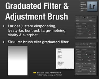 Graduated Filter &
                                                    Library
                                                    Develop
                                                    Print
                                                    Slideshow
                                                    Web




 Adjustment Brush
‣ Lar oss justere eksponering,
  lysstyrke, kontrast, farge-metning,
  clarity & skarphet
‣ Sirkulær brush eller graduated ﬁlter:




                   Bruk som ersatz ND-ﬁlter for å
                   redusere eksponering på himmel
 