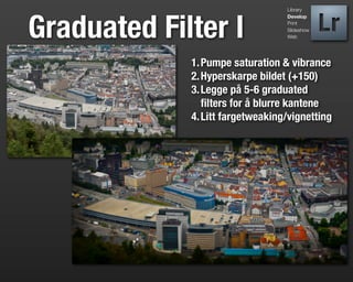 Library




Graduated Filter I
                                  Develop
                                  Print
                                  Slideshow
                                  Web




             1. Pumpe saturation & vibrance
             2. Hyperskarpe bildet (+150)
             3. Legge på 5-6 graduated
                ﬁlters for å blurre kantene
             4. Litt fargetweaking/vignetting
 