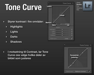 Library




    Tone Curve
                                                                                 Develop
                                          Lysere                                 Print
                                                                                 Slideshow
                                                                                 Web



                                                          Lineær


‣       Styrer kontrast i ﬁre områder:   Mørkere
                                                   Mørk            Lys
    ‣     Highlights
    ‣     Lights
    ‣     Darks
    ‣     Shadows


‣       I motsetning til Contrast, lar Tone
        Curve oss velge hvilke deler av                                  Parametrisk
                                                                          justering
        bildet som justeres
 