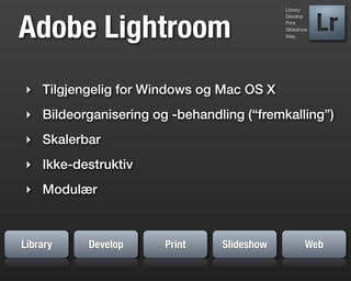 Library




Adobe Lightroom
                                           Develop
                                           Print
                                           Slideshow
                                           Web




‣ Tilgjengelig for Windows og Mac OS X
‣ Bildeorganisering og -behandling (“fremkalling”)
‣ Skalerbar
‣ Ikke-destruktiv
‣ Modulær



Library   Develop     Print    Slideshow          Web
 