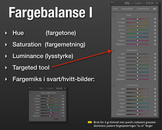 Fargebalanse I
‣ Hue          (fargetone)
‣ Saturation (fargemetning)
‣ Luminance (lysstyrke)
‣ Targeted tool
‣ Fargemiks i svart/hvitt-bilder:




                                Bruk for å gi himmel mer punch, redusere gressets
                                dominans, justere fargesjatteringer, “ta ut” farger
 