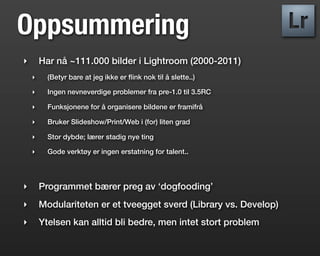 Oppsummering
‣       Har nå ~111.000 bilder i Lightroom (2000-2011)
    ‣     (Betyr bare at jeg ikke er ﬂink nok til å slette..)

    ‣     Ingen nevneverdige problemer fra pre-1.0 til 3.5RC

    ‣     Funksjonene for å organisere bildene er framifrå

    ‣     Bruker Slideshow/Print/Web i (for) liten grad

    ‣     Stor dybde; lærer stadig nye ting

    ‣     Gode verktøy er ingen erstatning for talent..




‣       Programmet bærer preg av ‘dogfooding’
‣       Modulariteten er et tveegget sverd (Library vs. Develop)
‣       Ytelsen kan alltid bli bedre, men intet stort problem
 