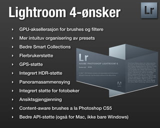 Lightroom 4-ønsker
‣   GPU-aksellerasjon for brushes og ﬁltere
‣   Mer intuituv organisering av presets
‣   Bedre Smart Collections
‣   Flerbrukerstøtte
‣   GPS-støtte
‣   Integrert HDR-støtte
‣   Panoramasammensying
‣   Integrert støtte for fotobøker
‣   Ansiktsgjengjenning
‣   Content-aware brushes a la Photoshop CS5
‣   Bedre API-støtte (også for Mac, ikke bare Windows)
 