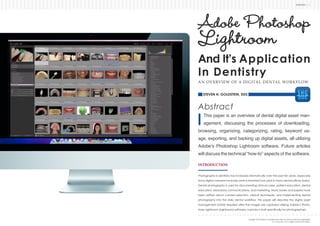 ADOBE PHOTOSHOP LIGHTROOM AND ITS APPLICATION IN DENTISTRY
SHGDDS | 1 |
Abstract
This paper is an overview of dental digital asset man-
agement, discussing the processes of downloading,
browsing, organizing, categorizing, rating, keyword us-
age, exporting, and backing up digital assets, all utilizing
Adobe’s Photoshop Lightroom software. Future articles
will discuss the technical “how-to” aspects of the software.
INTRODUCTION
Photography in dentistry has increased dramatically over the past ten years, especially
Dental photography is used for documenting clinical cases, patient education, dental
been written about camera selection, clinical techniques, and implementing dental
management (DAM) required after the images are captured utilizing Adobe’s Photo-
Adobe Photoshop
Lightroom
And It’s Application
In Dentistry
AN OVERVIEW OF A DIGITAL DENTAL WORKFLOW
BY STEVEN H. GOLDSTEIN, DDS
 