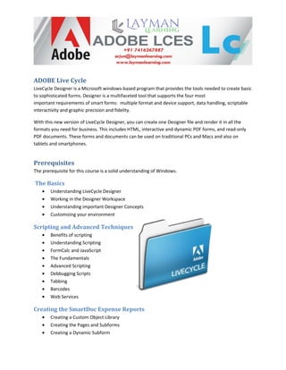 ADOBE Live Cycle
LiveCycle Designer is a Microsoft windows-based program that provides the tools needed to create basic
to sophisticated forms. Designer is a multifaceted tool that supports the four most
important requirements of smart forms: multiple format and device support, data handling, scriptable
interactivity and graphic precision and fidelity.
With this new version of LiveCycle Designer, you can create one Designer file and render it in all the
formats you need for business. This includes HTML, interactive and dynamic PDF forms, and read-only
PDF documents. These forms and documents can be used on traditional PCs and Macs and also on
tablets and smartphones.
Prerequisites
The prerequisite for this course is a solid understanding of Windows.
The Basics
• Understanding LiveCycle Designer
• Working in the Designer Workspace
• Understanding important Designer Concepts
• Customizing your environment
Scripting and Advanced Techniques
• Benefits of scripting
• Understanding Scripting
• FormCalc and JavaScript
• The Fundamentals
• Advanced Scripting
• Debbugging Scripts
• Tabbing
• Barcodes
• Web Services
Creating the SmartDoc Expense Reports
• Creating a Custom Object Library
• Creating the Pages and Subforms
• Creating a Dynamic Subform
 