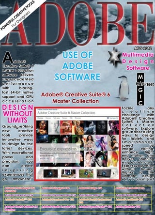 ADOBE
                    LS
                   O
                 TO
               VE s
             TI r
           EA ne
          R g
       L C esi
     FU D
   ER or
  W F
PO




A
                                                                                                     AUG 2012
      		
      	                                 USE OF                                             Multimedia
      dobe® 	                                                                              D e s i g n
Creative Suite® 6
Master Collection
                                        ADOBE                                               Software
software delivers
unprecedented                          SOFTWARE                                                         M
performance                                                                                            HAPPENS
                                                                                                        A
with      blazing-
fast 64-bit native                                                                                      G
support and GPU               Adobe® Creative Suite® 6                                                  I
acceleration                     Master Collection                                                      C
D esig n                                                                                   Tackle          any
without                                                                                    c r e a t i v e
                                                                                           challenge      with
  limits                                                                                   Adobe® Creative
                                                                                           Suite® 6 Master
Groundbreaking                                                                             C o l l e c t i o n
                                                                                           software. Explore
new       creative                                                                         groundbreaking
tools     provide                                                                          ways to design
innovative ways                                                                            for tablets and
                                                                                           smartphones,
to design for the                                                                          speed            up
latest   devices.                                                                          image      editing,
With exceptional                                                                           enhance       high-
power         and                                                                          end motion, and
                                                                                           deliver stunning
precision,     you                                                                         experiences.
can         create                                                                         Express your vision
i n s p i r i n g                                                                          without    bounds
                                                                                           thanks    to    the
experiences that                                                                           ultimate    design
go     anywhere.*                                                                          environment

 Adobe® Photoshop® CS6        Adobe® InDesign® CS6       Adobe® Bridge CS6            Adobe® Acrobat® X Pro
 Extended
 Adobe® Fireworks® CS6        Adobe® Dreamweaver® CS6    Adobe®Encore® CS6            Adobe® After Effects® CS6
 Adobe® Prelude™ CS6          Adobe® Premiere® Pro CS6   Adobe® Flash® Professional   Adobe® Audition® CS6
                                                         CS6
 Adobe® Flash® Builder® 4.6   Adobe® Media Encoder CS6   Adobe® SpeedGrade™ CS6       Adobe Illustrator CS6
 Premium
 