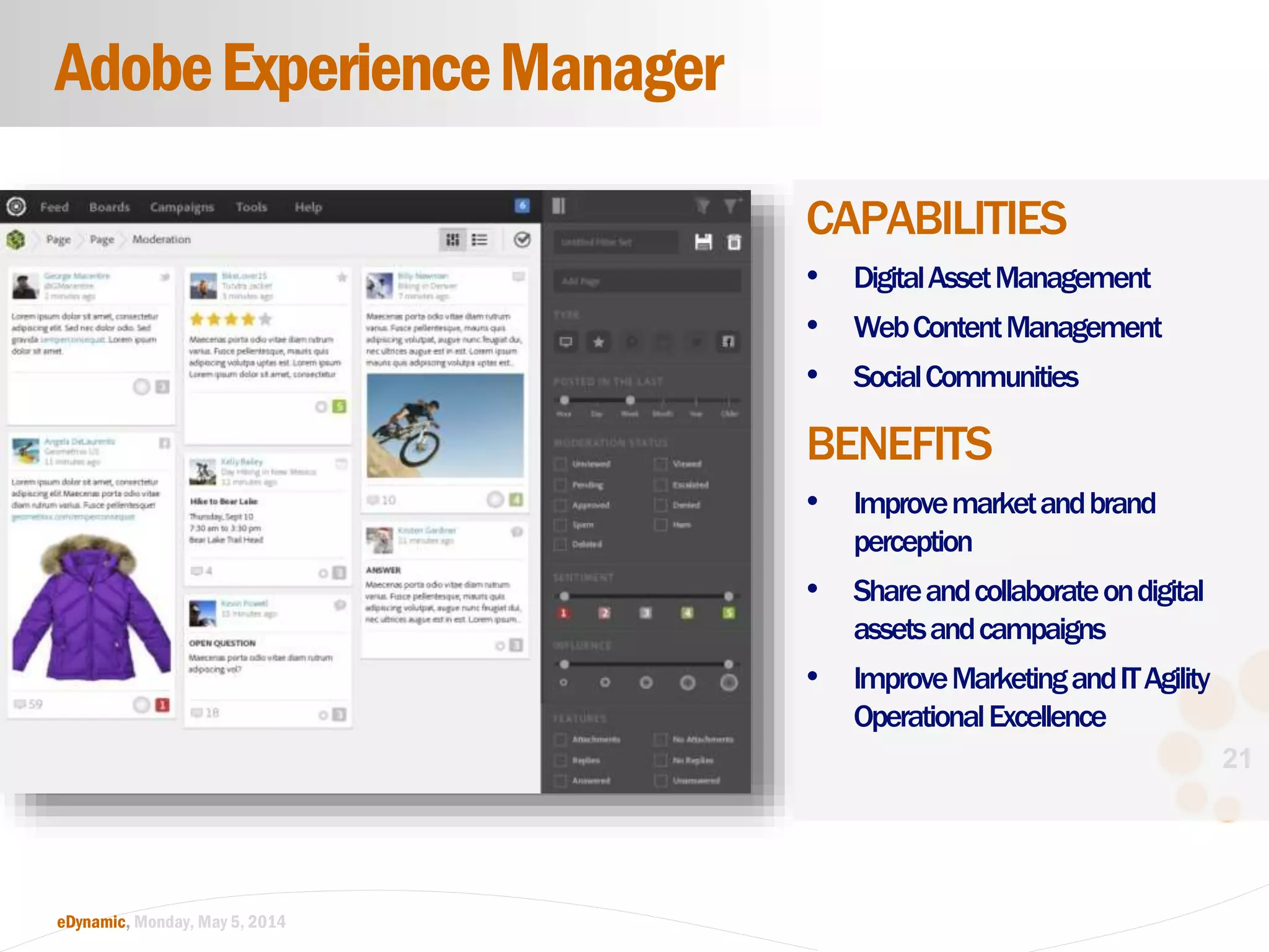 21
eDynamic, Monday, May 5, 2014
CAPABILITIES
• DigitalAssetManagement
• WebContentManagement
• SocialCommunities
BENEFITS
• Improvemarketandbrand
perception
• Shareandcollaborateondigital
assetsandcampaigns
• ImproveMarketingandITAgility
OperationalExcellence
AdobeExperienceManager
 