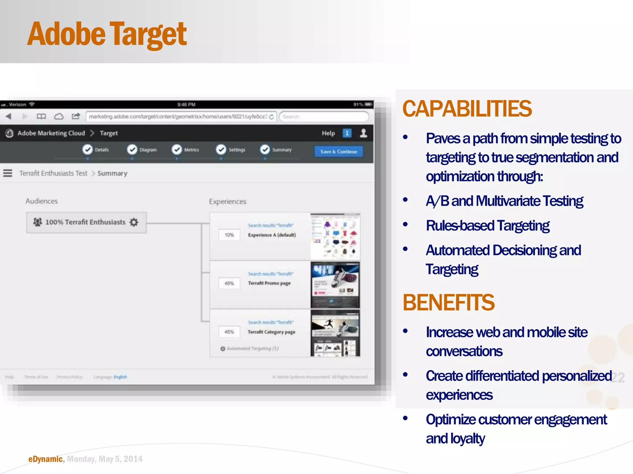 22
eDynamic, Monday, May 5, 2014
CAPABILITIES
• Pavesapathfromsimpletestingto
targetingtotruesegmentationand
optimizationthrough:
• A/BandMultivariateTesting
• Rules-basedTargeting
• AutomatedDecisioningand
Targeting
BENEFITS
• Increasewebandmobilesite
conversations
• Createdifferentiatedpersonalized
experiences
• Optimizecustomerengagement
andloyalty
AdobeTarget
 
