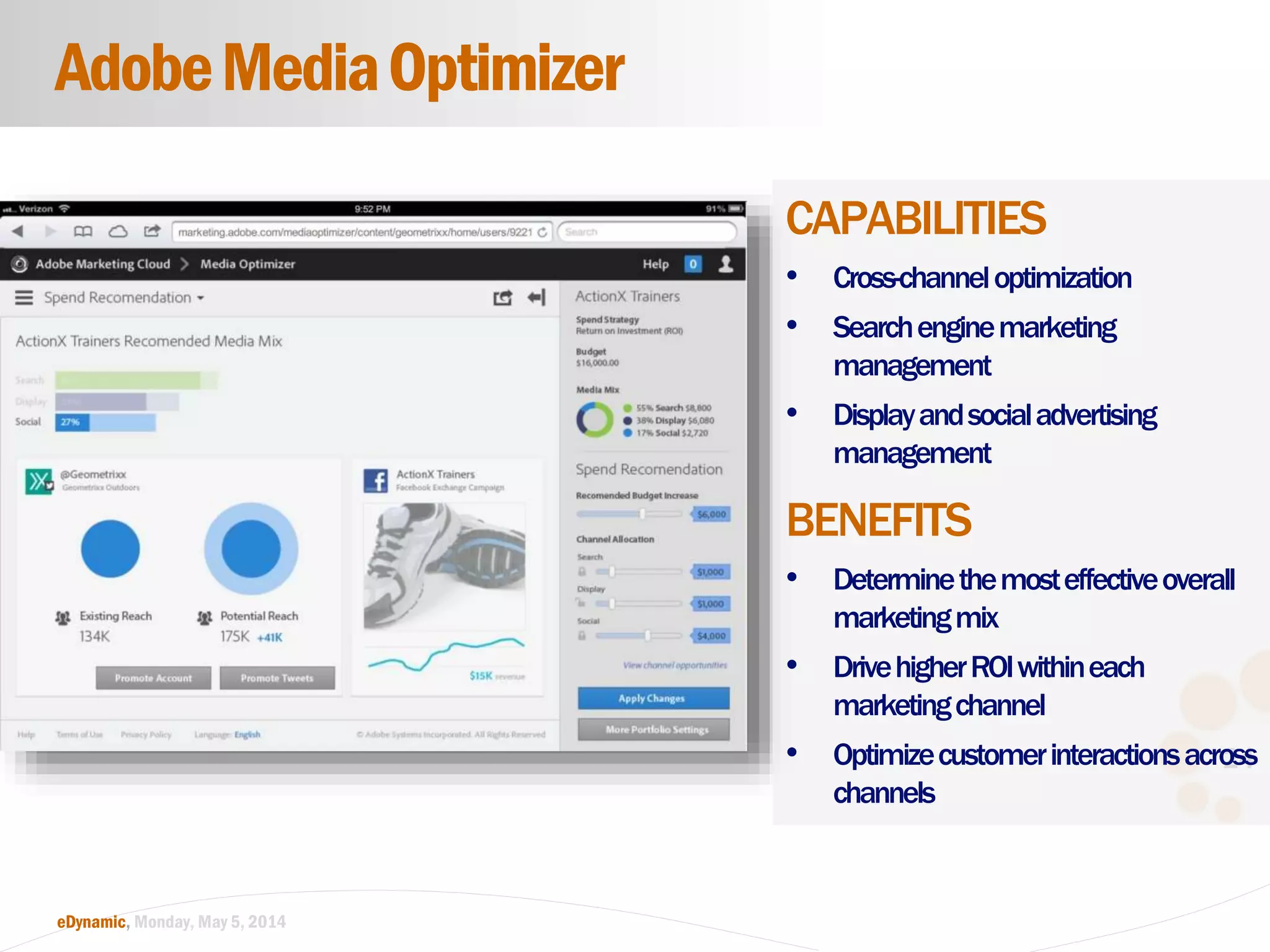 24
eDynamic, Monday, May 5, 2014
CAPABILITIES
• Cross-channeloptimization
• Searchenginemarketing
management
• Displayandsocialadvertising
management
BENEFITS
• Determinethemosteffectiveoverall
marketingmix
• DrivehigherROIwithineach
marketingchannel
• Optimizecustomerinteractionsacross
channels
AdobeMediaOptimizer
 