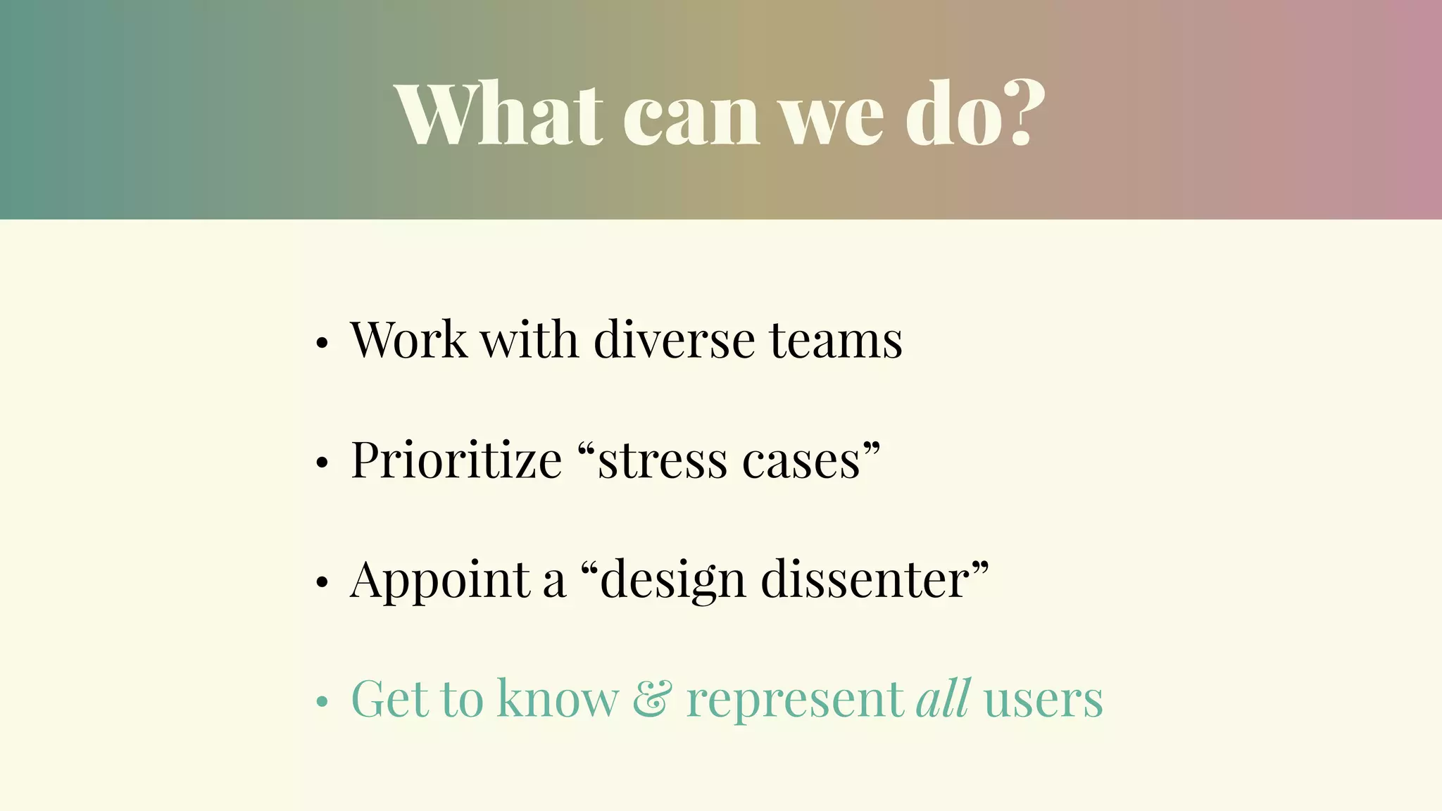 What can we do?
• Work with diverse teams
• Prioritize “stress cases”
• Appoint a “design dissenter”
• Get to know & represent all users
 