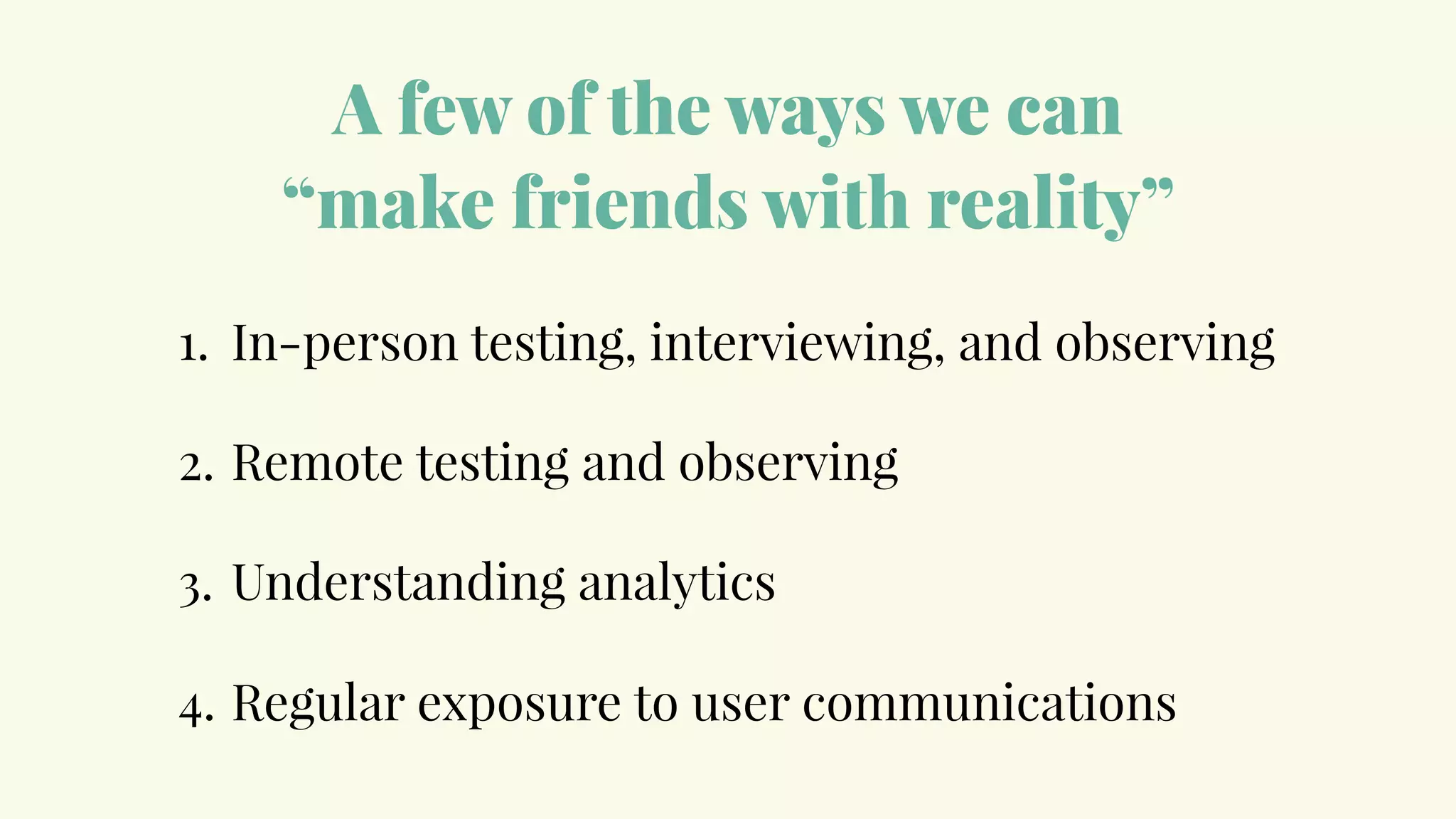 A few of the ways we can
“make friends with reality”
1. In-person testing, interviewing, and observing
2. Remote testing and observing
3. Understanding analytics
4. Regular exposure to user communications
 