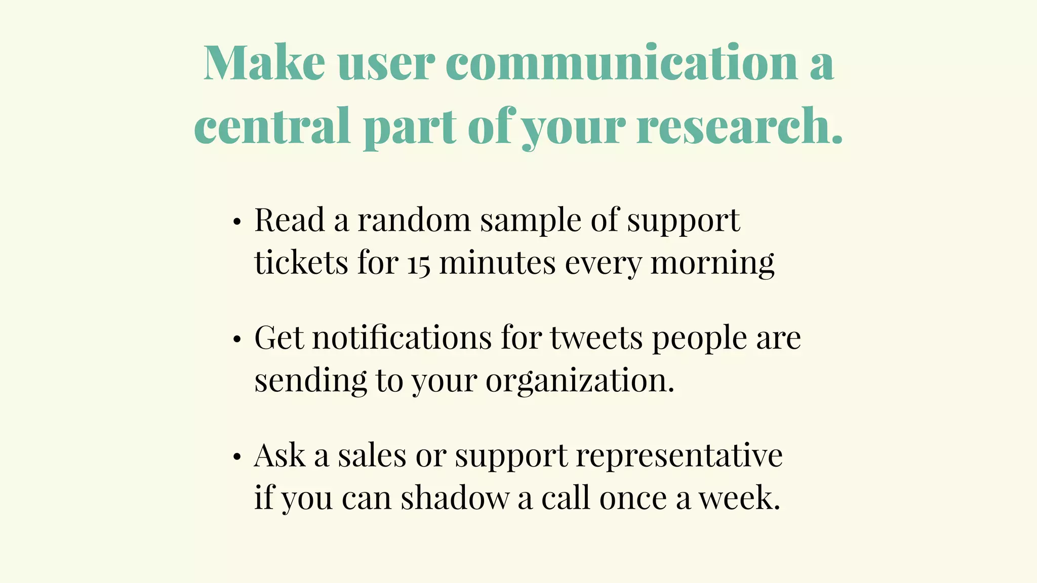 Make user communication a
central part of your research.
• Read a random sample of support
tickets for 15 minutes every morning
• Get notiﬁcations for tweets people are
sending to your organization.
• Ask a sales or support representative
if you can shadow a call once a week.
 
