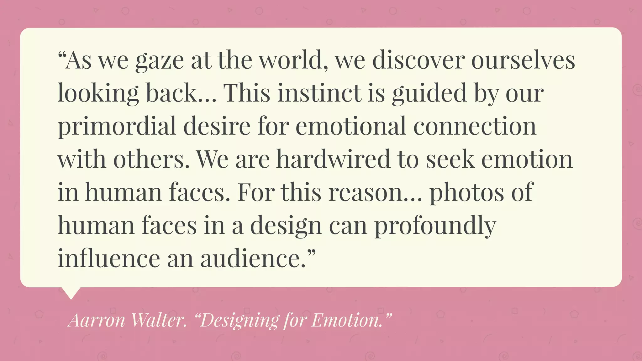 “As we gaze at the world, we discover ourselves
looking back… This instinct is guided by our
primordial desire for emotional connection
with others. We are hardwired to seek emotion
in human faces. For this reason… photos of
human faces in a design can profoundly
inﬂuence an audience.”
Aarron Walter. “Designing for Emotion.”
 
