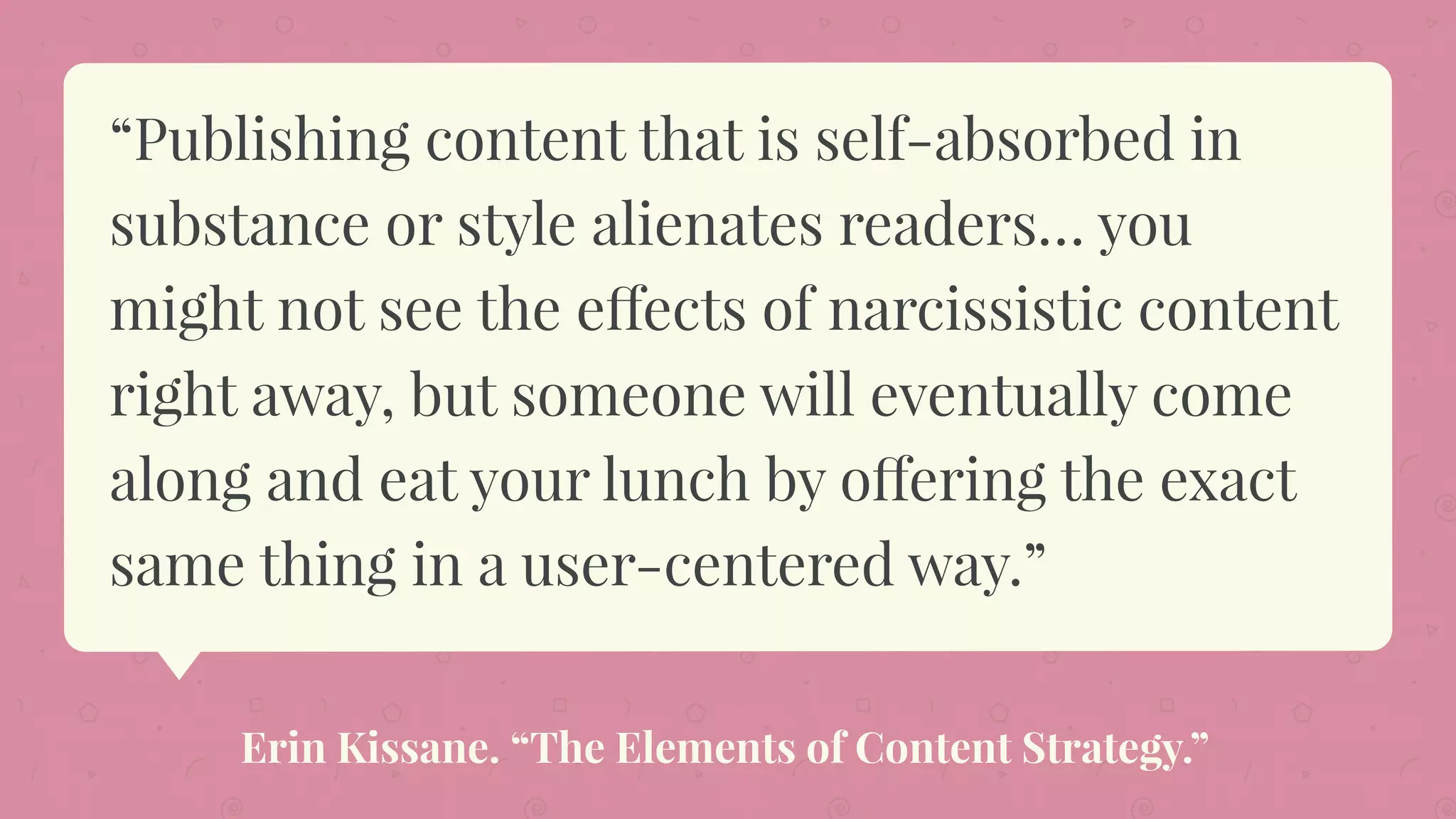“Publishing content that is self-absorbed in
substance or style alienates readers… you
might not see the effects of narcissistic content
right away, but someone will eventually come
along and eat your lunch by offering the exact
same thing in a user-centered way.”
Erin Kissane. “The Elements of Content Strategy.”
 