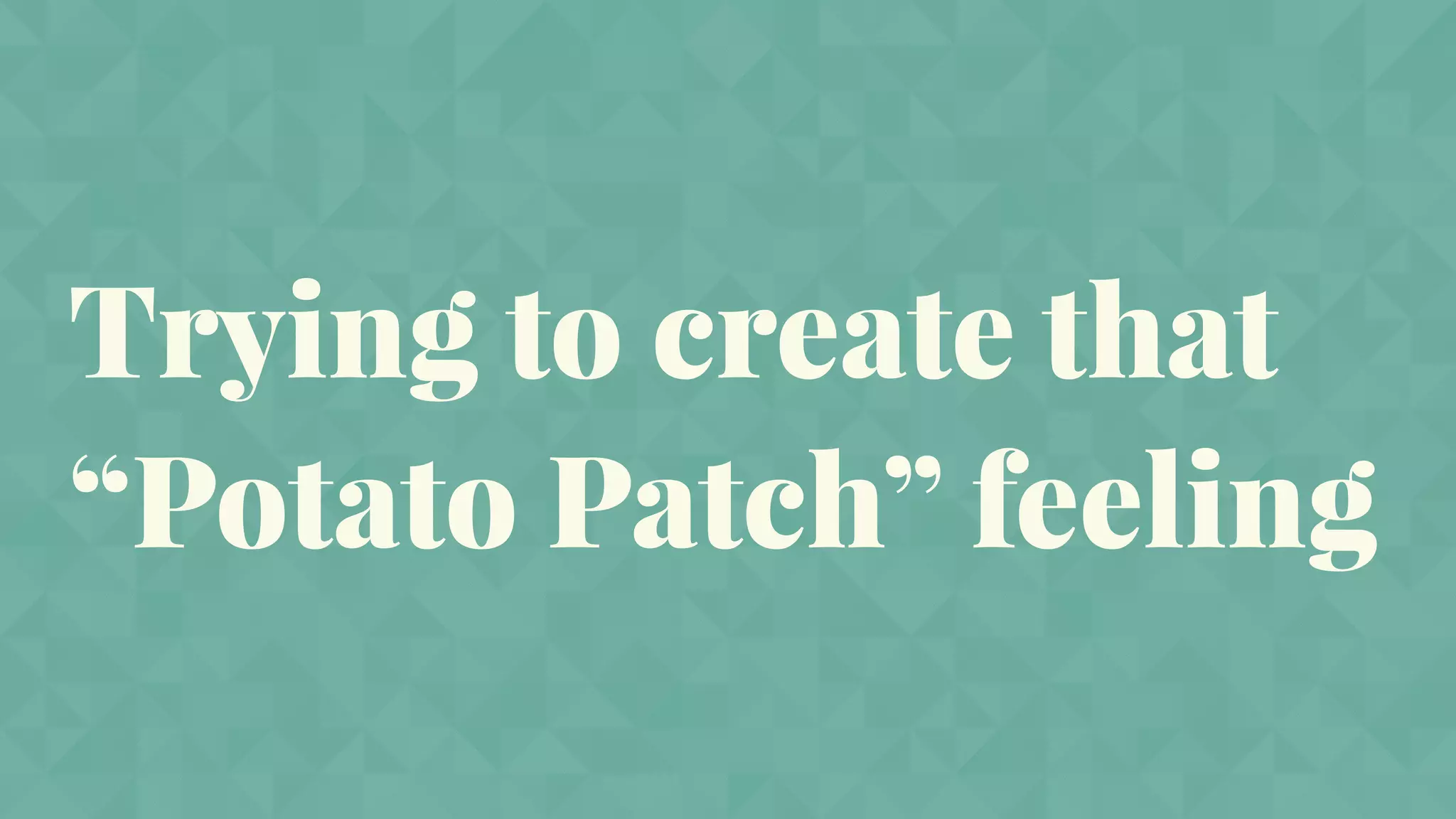 Trying to create that
“Potato Patch” feeling
 