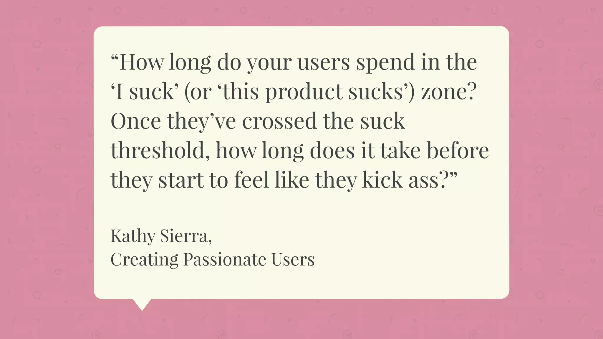“How long do your users spend in the
‘I suck’ (or ‘this product sucks’) zone?
Once they’ve crossed the suck
threshold, how long does it take before
they start to feel like they kick ass?”
Kathy Sierra,
Creating Passionate Users
 