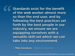 “
    Standards exist for the benefit
    of the web worker almost more
    so than the end user, and by
    following the best practices set
    forth by the best people in our
    industry, we ensure we are
    equipping ourselves with a
    versatile skill-set which we can
    take into any environment.

    — Mike Davidson Newsvine founder

        http://www.mikeindustries.com/blog/archive/2004/06/march-to-your-own-standard
 