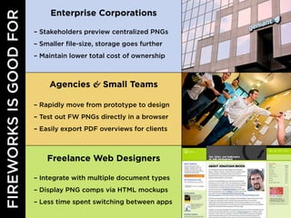 Enterprise Corporations

– Stakeholders preview centralized PNGs
– Smaller file-size, storage goes further
– Maintain lower total cost of ownership



     Agencies & Small Teams

– Rapidly move from prototype to design
– Test out FW PNGs directly in a browser
– Easily export PDF overviews for clients



    Freelance Web Designers

– Integrate with multiple document types
– Display PNG comps via HTML mockups
– Less time spent switching between apps
 