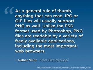 “
As a general rule of thumb,
anything that can read JPG or
GIF files will usually support
PNG as well. Unlike the PSD
format used by Photoshop, PNG
files are readable by a variety of
freely available applications,
including the most important:
web browsers.

— Nathan Smith Front-End Developer

             http://www.adobe.com/devnet/fireworks/articles/enterprise_it.html
 