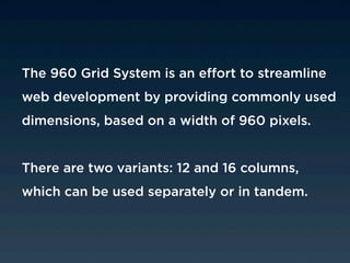 The 960 Grid System is an effort to streamline
web development by providing commonly used
dimensions, based on a width of 960 pixels.


There are two variants: 12 and 16 columns,
which can be used separately or in tandem.
 