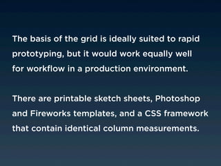 The basis of the grid is ideally suited to rapid
prototyping, but it would work equally well
for workflow in a production environment.


There are printable sketch sheets, Photoshop
and Fireworks templates, and a CSS framework
that contain identical column measurements.
 