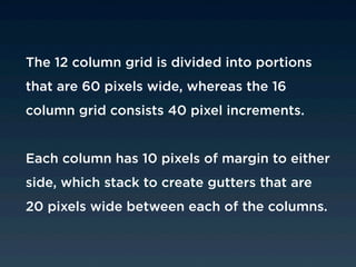 The 12 column grid is divided into portions
that are 60 pixels wide, whereas the 16
column grid consists 40 pixel increments.


Each column has 10 pixels of margin to either
side, which stack to create gutters that are
20 pixels wide between each of the columns.
 