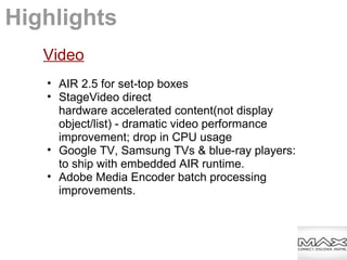 Video
• AIR 2.5 for set-top boxes
• StageVideo direct
hardware accelerated content(not display
object/list) - dramatic video performance
improvement; drop in CPU usage
• Google TV, Samsung TVs & blue-ray players:
to ship with embedded AIR runtime.
• Adobe Media Encoder batch processing
improvements.
Highlights
 