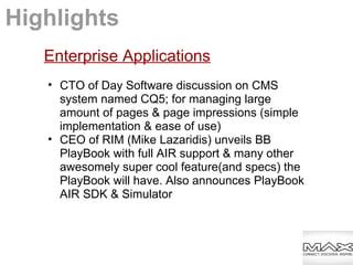 Enterprise Applications
• CTO of Day Software discussion on CMS
system named CQ5; for managing large
amount of pages & page impressions (simple
implementation & ease of use)
• CEO of RIM (Mike Lazaridis) unveils BB
PlayBook with full AIR support & many other
awesomely super cool feature(and specs) the
PlayBook will have. Also announces PlayBook
AIR SDK & Simulator
Highlights
 