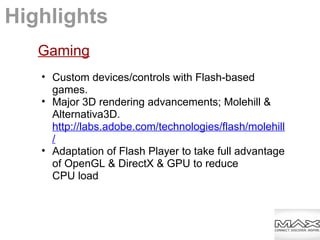 Gaming
• Custom devices/controls with Flash-based
games.
• Major 3D rendering advancements; Molehill &
Alternativa3D.
http://labs.adobe.com/technologies/flash/molehill
/
• Adaptation of Flash Player to take full advantage
of OpenGL & DirectX & GPU to reduce
CPU load
Highlights
 