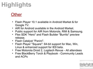 Other
• Flash Player 10.1 available in Android Market & for
Google TV.
• AIR for Android available in the Android Market.
• Public support for AIR from Motorola, RIM & Samsung.
• Flex SDK "Hero" and Flash Builder "Burrito" preview
release.
• Flash Catalyst "Panini".
• Flash Player "Square": 64-bit support for Mac, Win,
Linux & enhanced support for IE9 beta.
• Free Motorola Droid 2, Logitech Revue - All attendees
• Free BlackBerry Torch & Playbook - Community Leads
and ACPs
Highlights
 