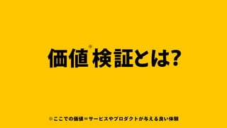 価値検証とは？
※
※ここでの価値＝サービスやプロダクトが与える良い体験
 