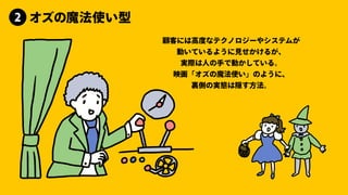 顧客には⾼度なテクノロジーやシステムが
動いているように⾒せかけるが、
実際は⼈の⼿で動かしている。
映画「オズの魔法使い」のように、
裏側の実態は隠す⽅法。
オズの魔法使い型
2
 