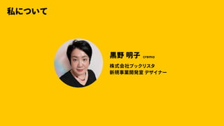 私について
⿊野明⼦ crema
株式会社ブックリスタ
新規事業開発室デザイナー
 