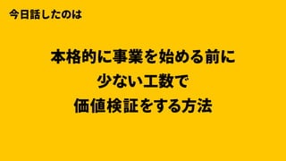 本格的に事業を始める前に
少ない⼯数で
価値検証をする⽅法
今⽇話したのは
 