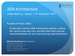 AEM Architecture
Adobe Meet-up : Sydney : 16th September 2015
Purpose of these slides:
To describe common AEM architecture options, outline
the various pros and cons, provide some best practise
recommendations for new and existing implementations.
Michael Henderson BAS, BSc(Hons)
Technical Director, NSW
BizTECH Enterprise Solutions
Mobile: +61 430 758 026
Email: mhenderson@btes.com.au
Website: www.btes.com.au
 