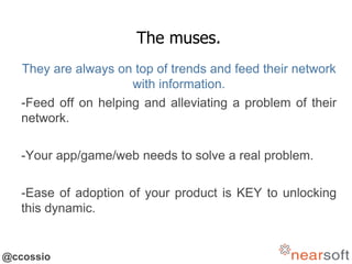 @ccossio
The muses.
They are always on top of trends and feed their network
with information.
-Feed off on helping and alleviating a problem of their
network.
-Your app/game/web needs to solve a real problem.
-Ease of adoption of your product is KEY to unlocking
this dynamic.
 