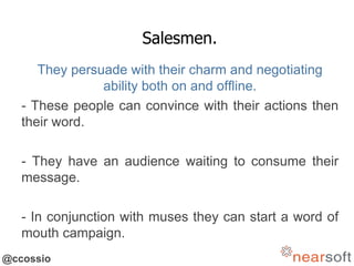 @ccossio
Salesmen.
They persuade with their charm and negotiating
ability both on and offline.
- These people can convince with their actions then
their word.
- They have an audience waiting to consume their
message.
- In conjunction with muses they can start a word of
mouth campaign.
 