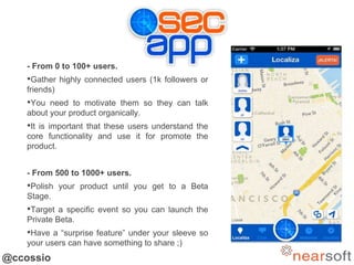 @ccossio
- From 0 to 100+ users.
•Gather highly connected users (1k followers or
friends)
•You need to motivate them so they can talk
about your product organically.
•It is important that these users understand the
core functionality and use it for promote the
product.
- From 500 to 1000+ users.
•Polish your product until you get to a Beta
Stage.
•Target a specific event so you can launch the
Private Beta.
•Have a “surprise feature” under your sleeve so
your users can have something to share ;)
 